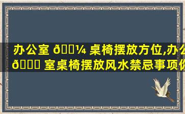 办公室 🌼 桌椅摆放方位,办公 🍀 室桌椅摆放风水禁忌事项你都小心了吗